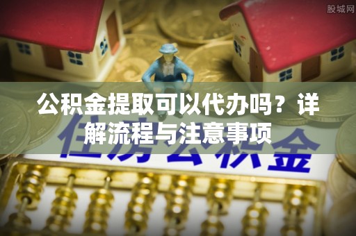 魏县公积金提取可以代办吗？详解流程与注意事项