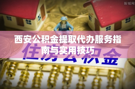 魏县西安公积金提取代办服务指南与实用技巧