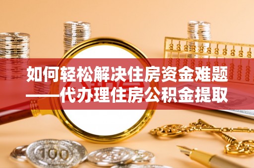魏县如何轻松解决住房资金难题——代办理住房公积金提取服务详解