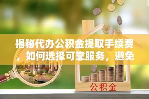 魏县揭秘代办公积金提取手续费，如何选择可靠服务，避免隐形陷阱