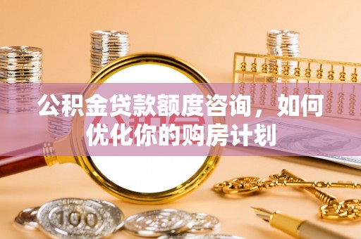 魏县公积金贷款额度咨询，如何优化你的购房计划