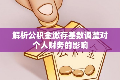 魏县解析公积金缴存基数调整对个人财务的影响