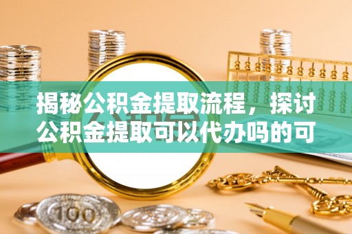 魏县揭秘公积金提取流程，探讨公积金提取可以代办吗的可行性与注意事项