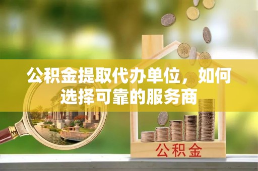 魏县公积金提取代办单位，如何选择可靠的服务商