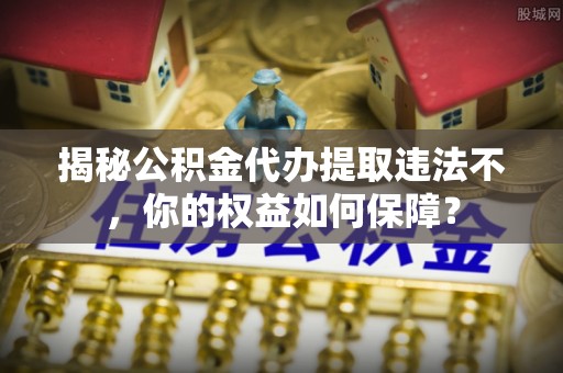 魏县揭秘公积金代办提取违法不，你的权益如何保障？